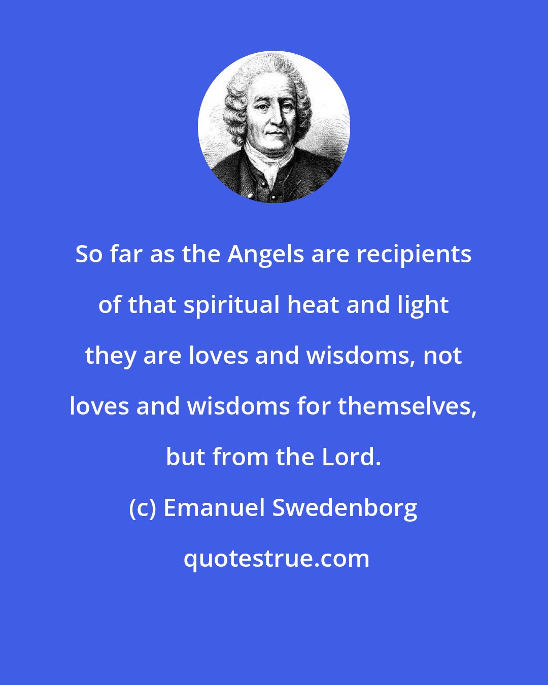 Emanuel Swedenborg: So far as the Angels are recipients of that spiritual heat and light they are loves and wisdoms, not loves and wisdoms for themselves, but from the Lord.