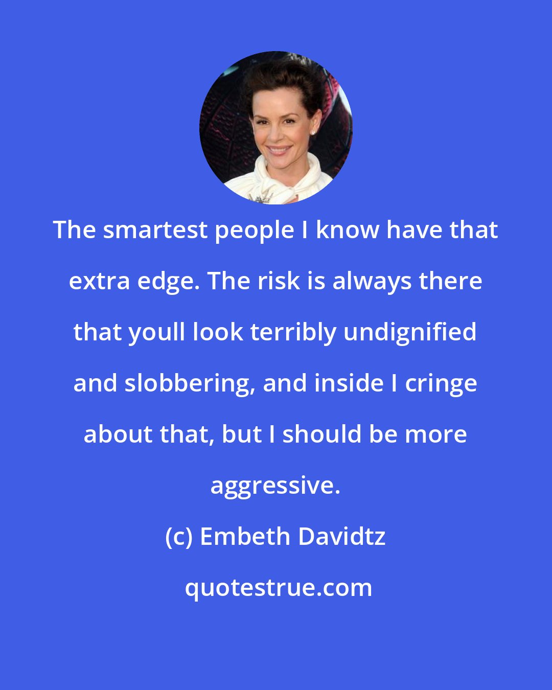 Embeth Davidtz: The smartest people I know have that extra edge. The risk is always there that youll look terribly undignified and slobbering, and inside I cringe about that, but I should be more aggressive.