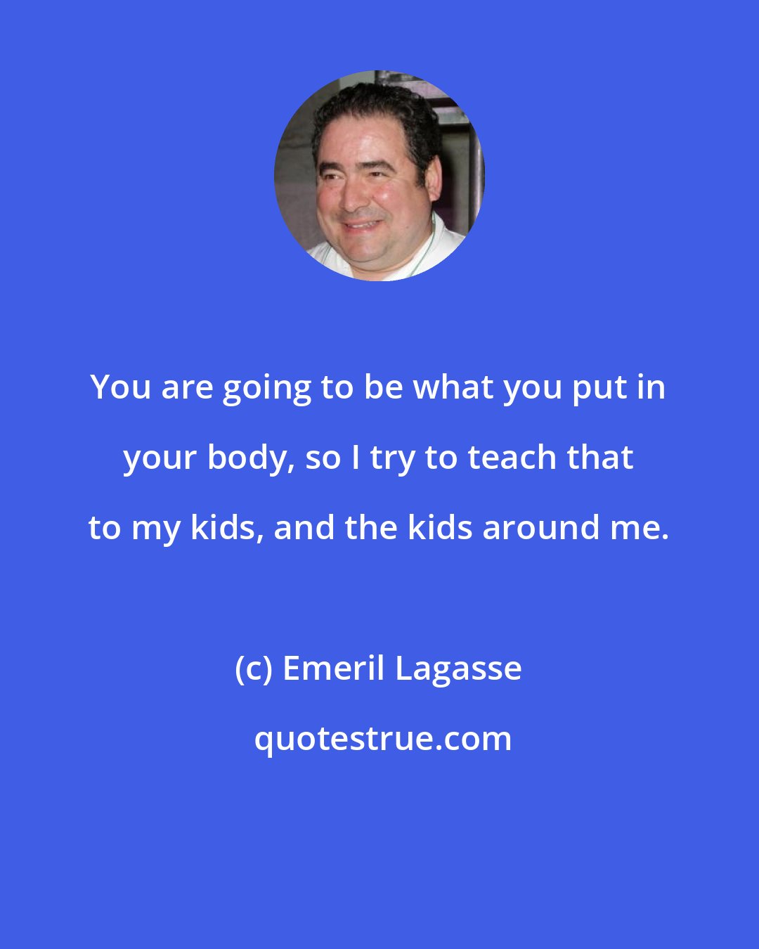 Emeril Lagasse: You are going to be what you put in your body, so I try to teach that to my kids, and the kids around me.