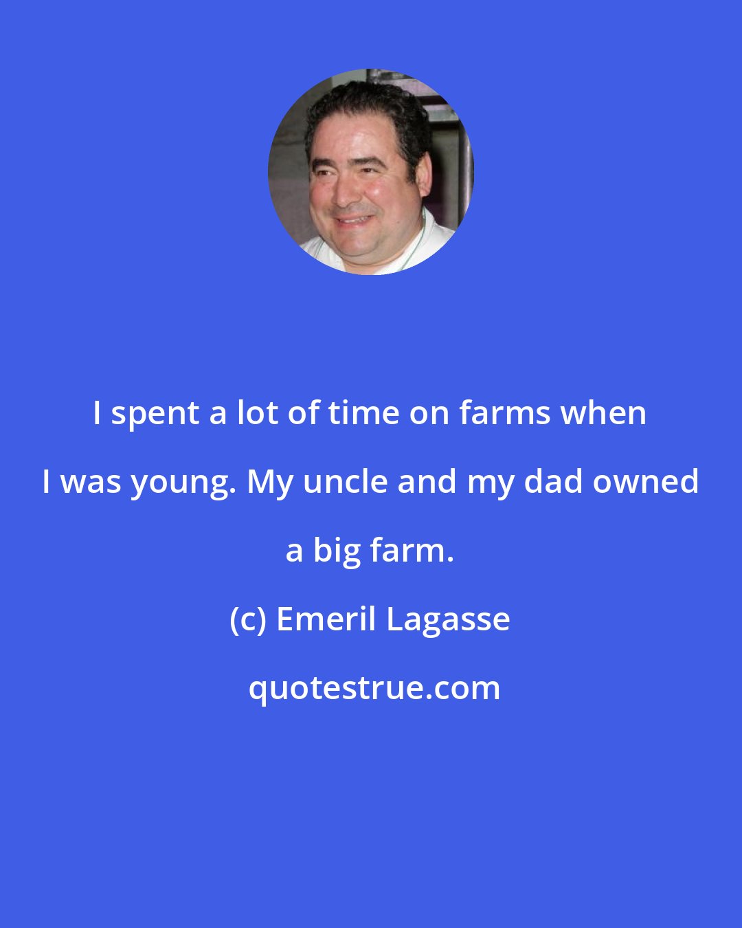 Emeril Lagasse: I spent a lot of time on farms when I was young. My uncle and my dad owned a big farm.