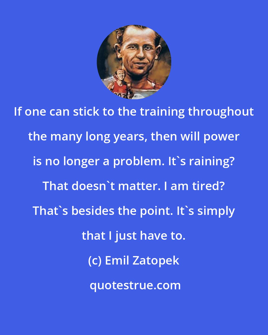 Emil Zatopek: If one can stick to the training throughout the many long years, then will power is no longer a problem. It's raining? That doesn't matter. I am tired? That's besides the point. It's simply that I just have to.