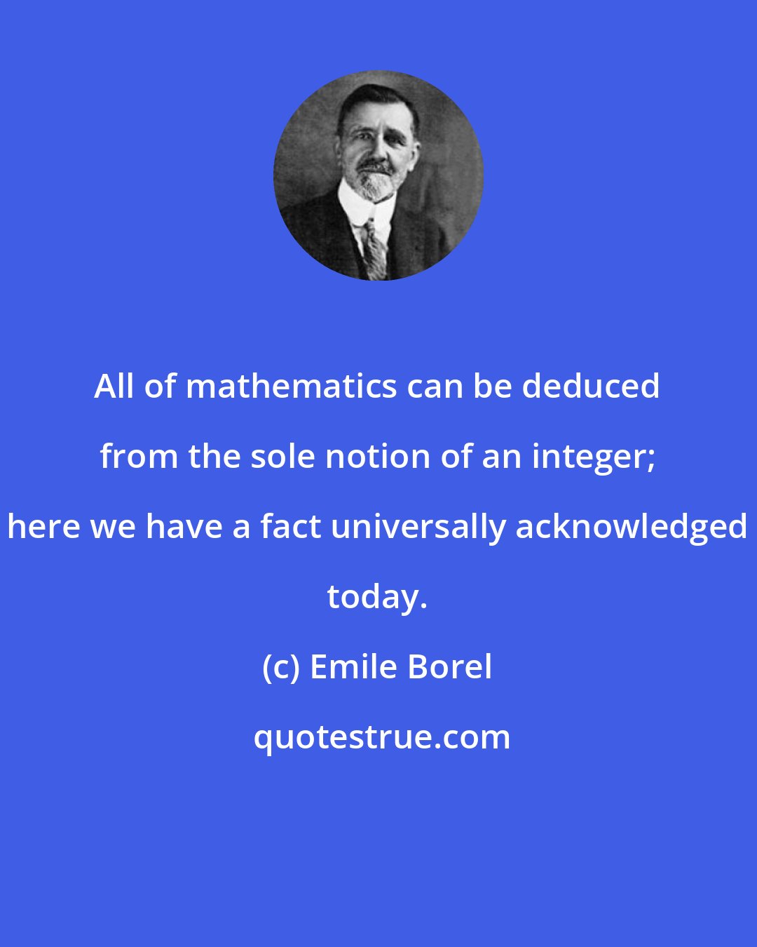 Emile Borel: All of mathematics can be deduced from the sole notion of an integer; here we have a fact universally acknowledged today.