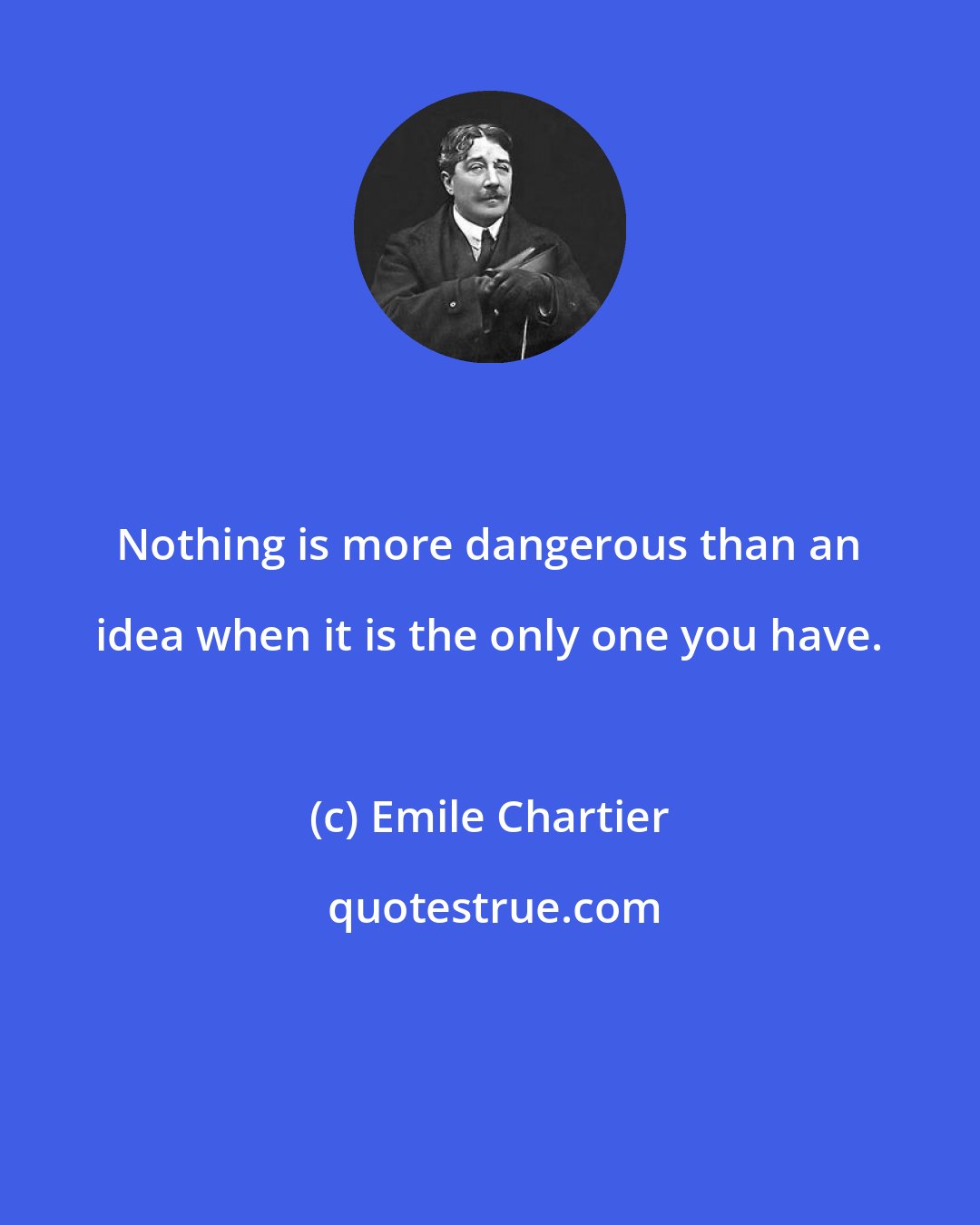 Emile Chartier: Nothing is more dangerous than an idea when it is the only one you have.