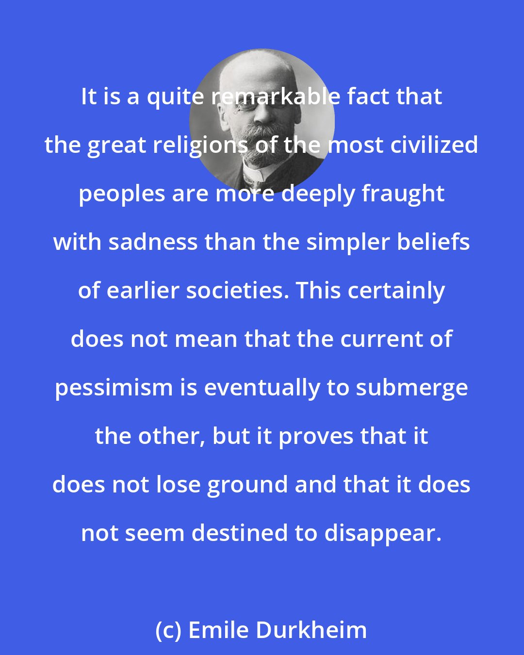 Emile Durkheim: It is a quite remarkable fact that the great religions of the most civilized peoples are more deeply fraught with sadness than the simpler beliefs of earlier societies. This certainly does not mean that the current of pessimism is eventually to submerge the other, but it proves that it does not lose ground and that it does not seem destined to disappear.