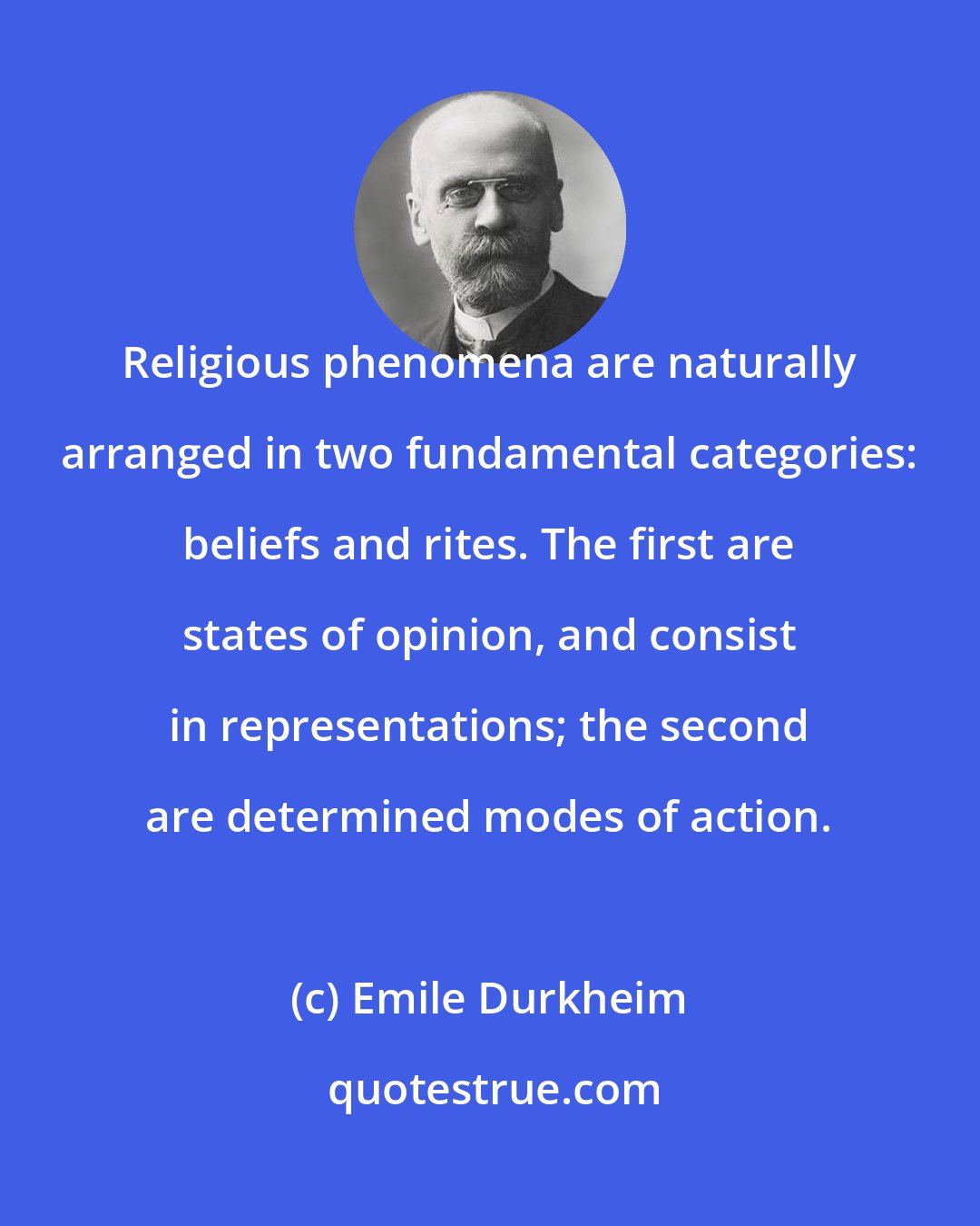 Emile Durkheim: Religious phenomena are naturally arranged in two fundamental categories: beliefs and rites. The first are states of opinion, and consist in representations; the second are determined modes of action.