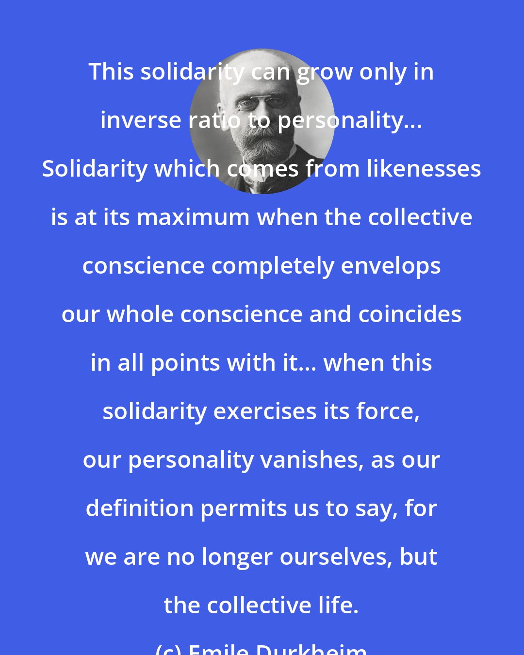 Emile Durkheim: This solidarity can grow only in inverse ratio to personality... Solidarity which comes from likenesses is at its maximum when the collective conscience completely envelops our whole conscience and coincides in all points with it... when this solidarity exercises its force, our personality vanishes, as our definition permits us to say, for we are no longer ourselves, but the collective life.