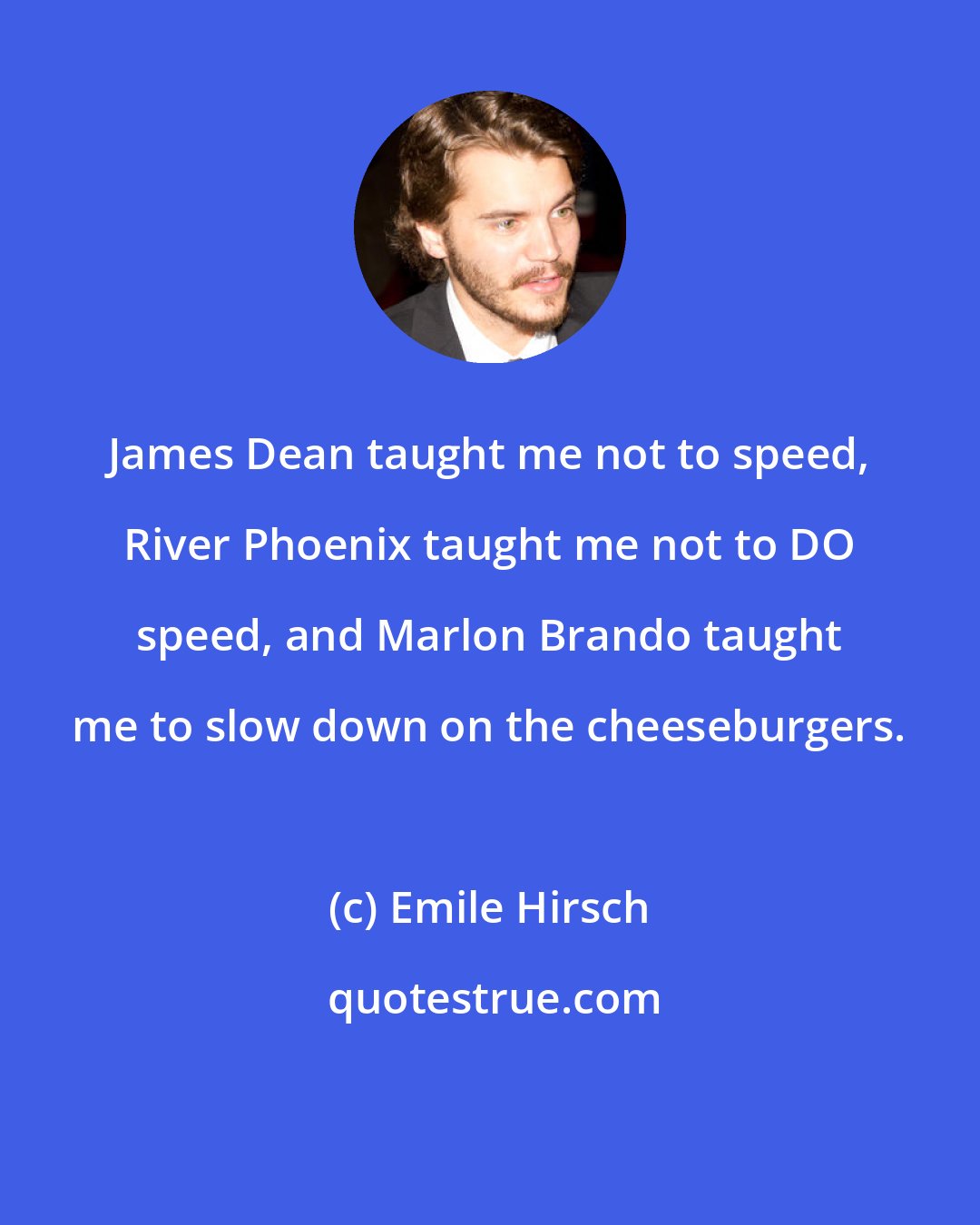 Emile Hirsch: James Dean taught me not to speed, River Phoenix taught me not to DO speed, and Marlon Brando taught me to slow down on the cheeseburgers.