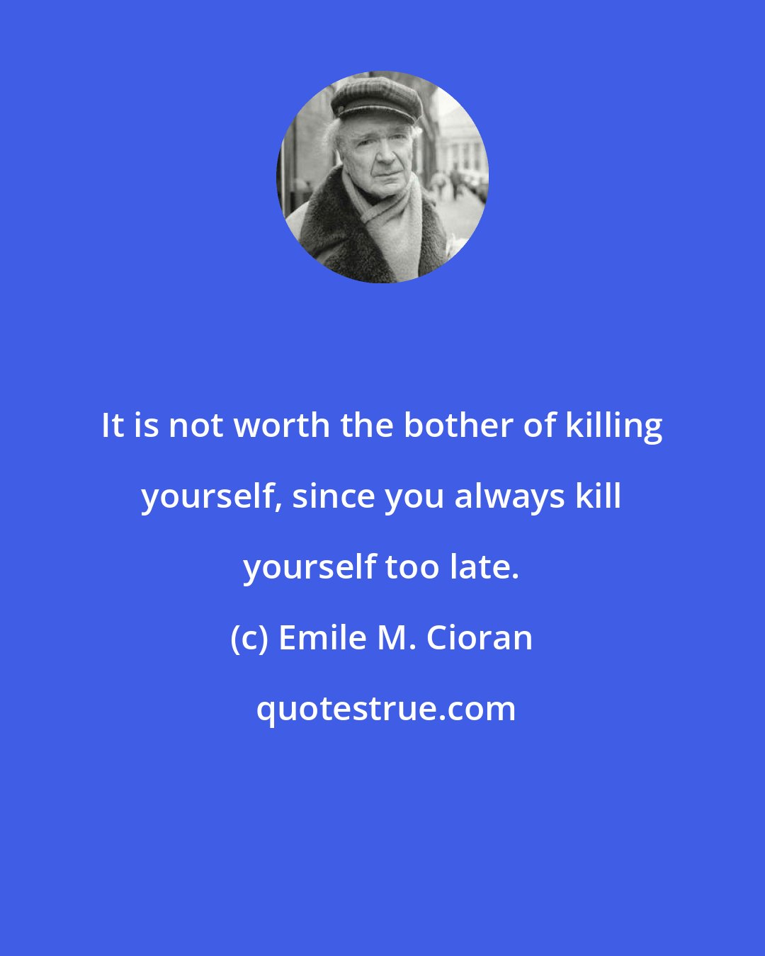 Emile M. Cioran: It is not worth the bother of killing yourself, since you always kill yourself too late.