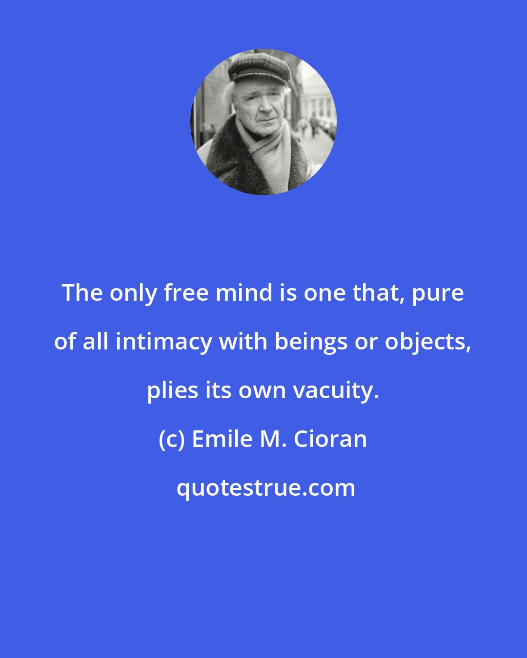 Emile M. Cioran: The only free mind is one that, pure of all intimacy with beings or objects, plies its own vacuity.