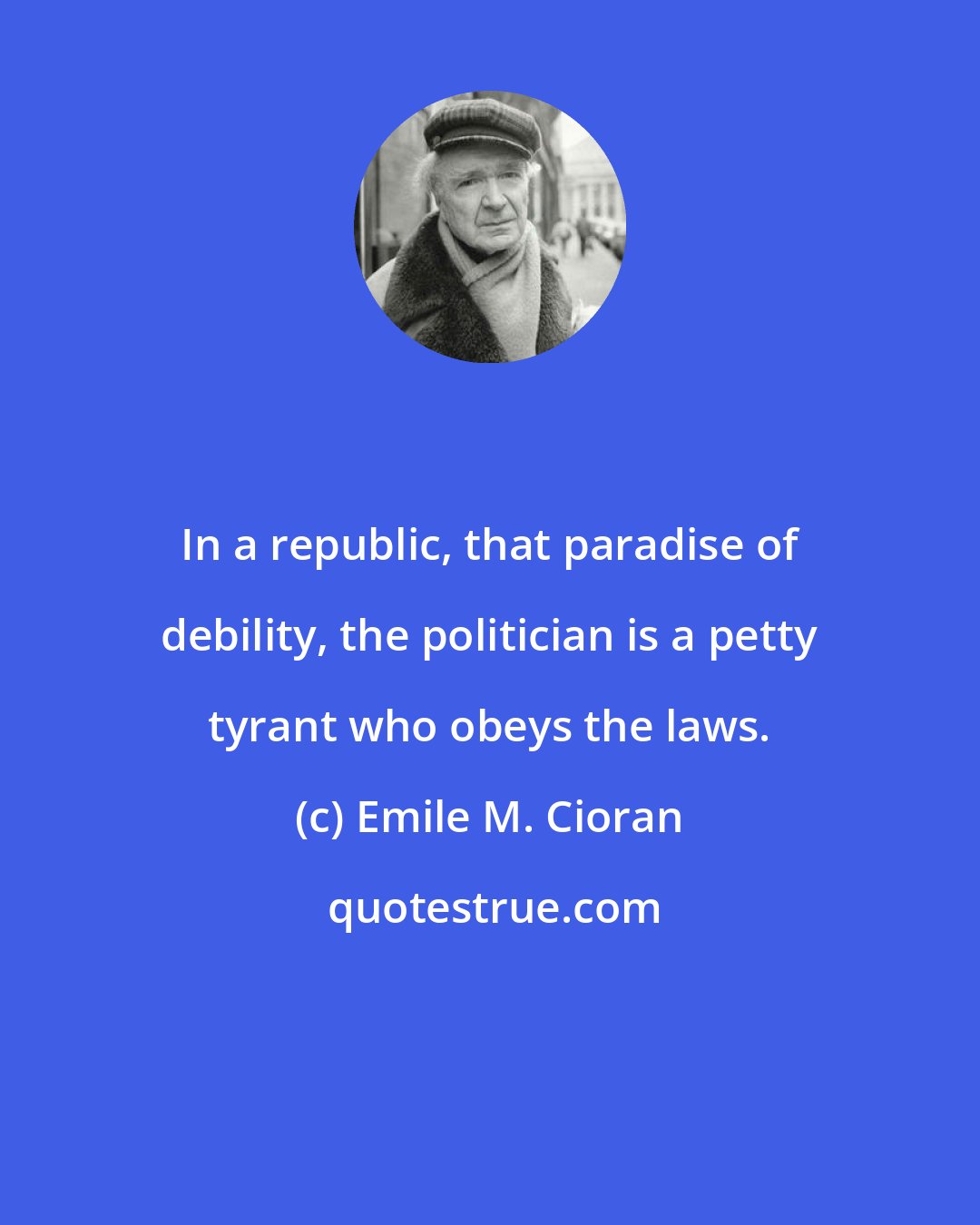Emile M. Cioran: In a republic, that paradise of debility, the politician is a petty tyrant who obeys the laws.