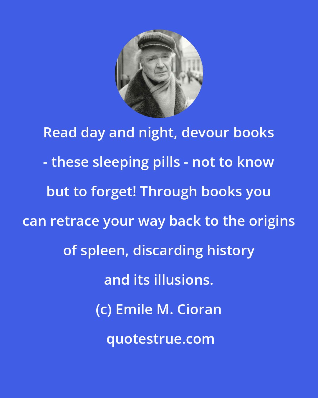 Emile M. Cioran: Read day and night, devour books - these sleeping pills - not to know but to forget! Through books you can retrace your way back to the origins of spleen, discarding history and its illusions.