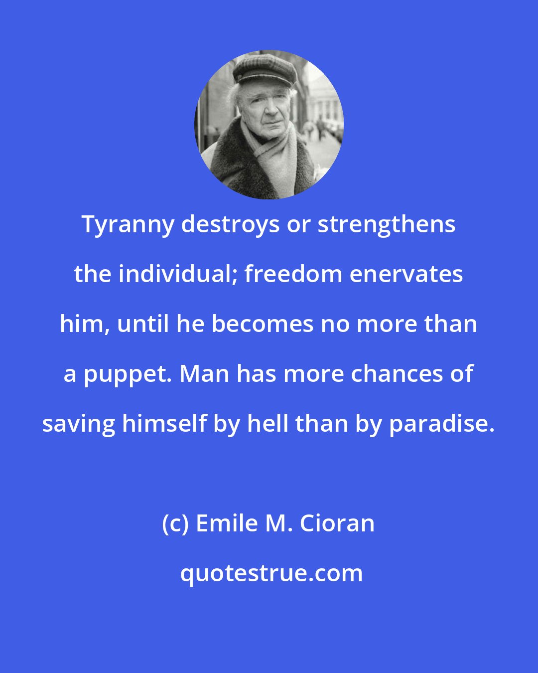Emile M. Cioran: Tyranny destroys or strengthens the individual; freedom enervates him, until he becomes no more than a puppet. Man has more chances of saving himself by hell than by paradise.