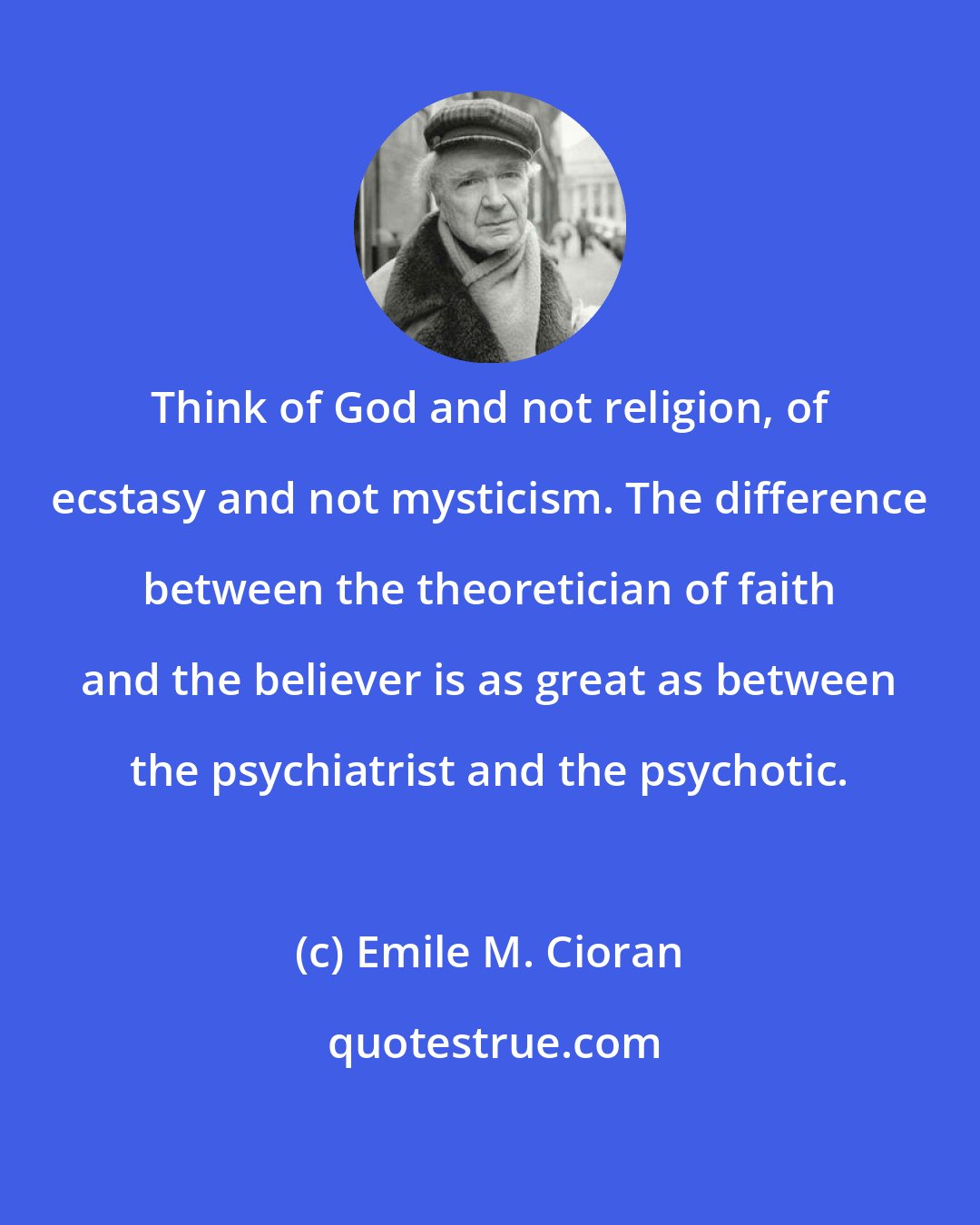 Emile M. Cioran: Think of God and not religion, of ecstasy and not mysticism. The difference between the theoretician of faith and the believer is as great as between the psychiatrist and the psychotic.