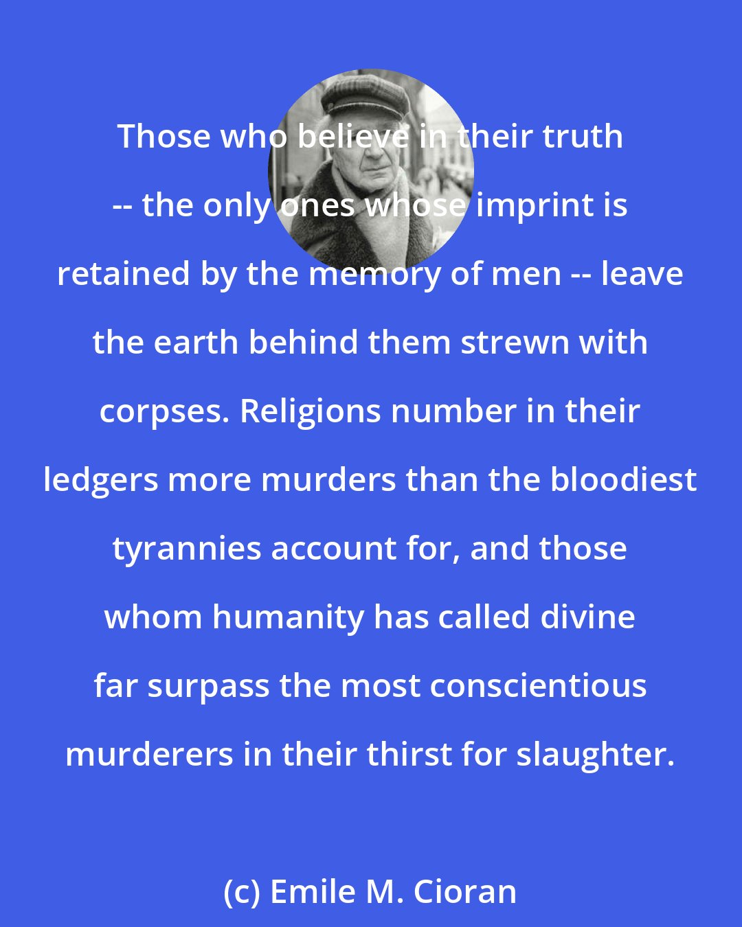 Emile M. Cioran: Those who believe in their truth -- the only ones whose imprint is retained by the memory of men -- leave the earth behind them strewn with corpses. Religions number in their ledgers more murders than the bloodiest tyrannies account for, and those whom humanity has called divine far surpass the most conscientious murderers in their thirst for slaughter.