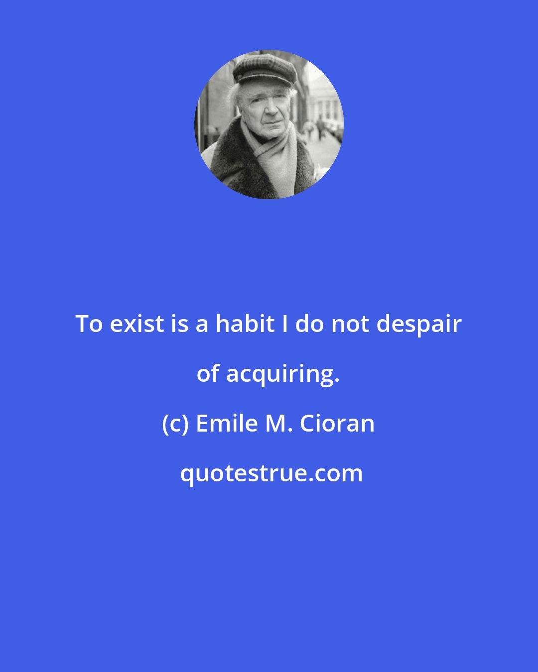 Emile M. Cioran: To exist is a habit I do not despair of acquiring.