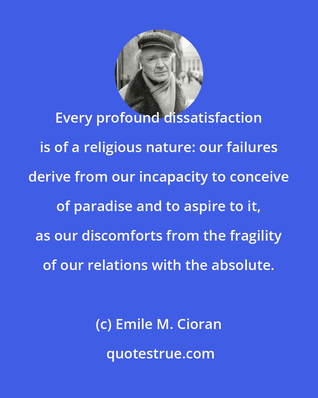 Emile M. Cioran: Every profound dissatisfaction is of a religious nature: our failures derive from our incapacity to conceive of paradise and to aspire to it, as our discomforts from the fragility of our relations with the absolute.