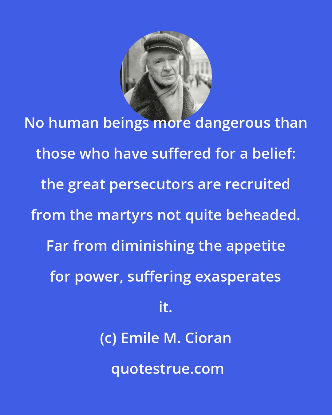 Emile M. Cioran: No human beings more dangerous than those who have suffered for a belief: the great persecutors are recruited from the martyrs not quite beheaded. Far from diminishing the appetite for power, suffering exasperates it.