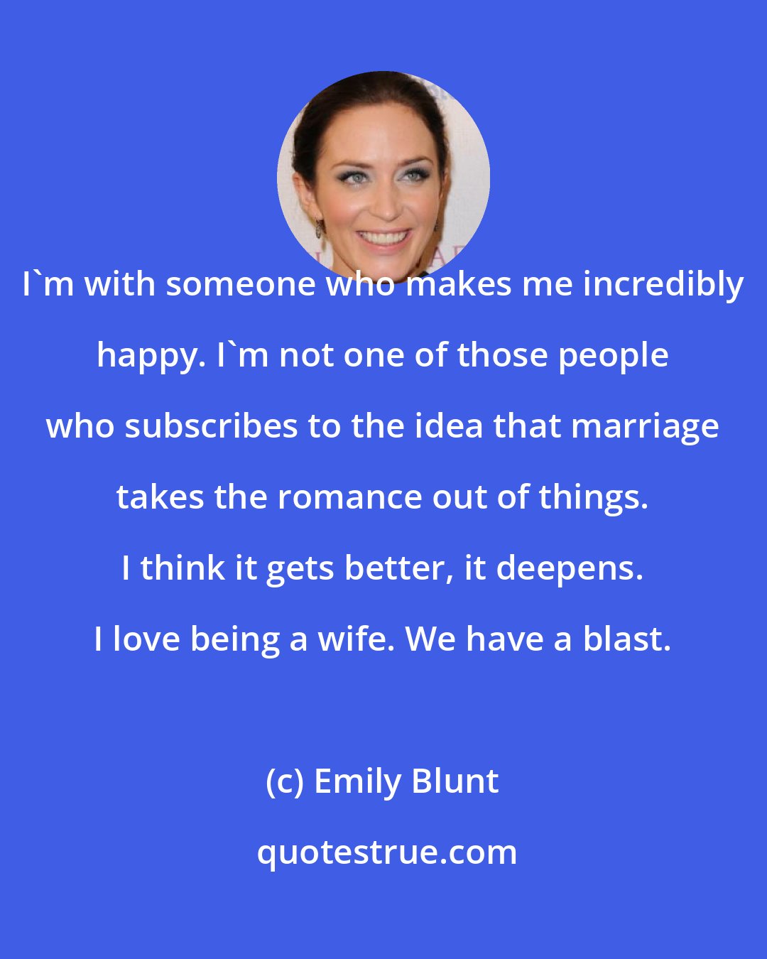 Emily Blunt: I'm with someone who makes me incredibly happy. I'm not one of those people who subscribes to the idea that marriage takes the romance out of things. I think it gets better, it deepens. I love being a wife. We have a blast.