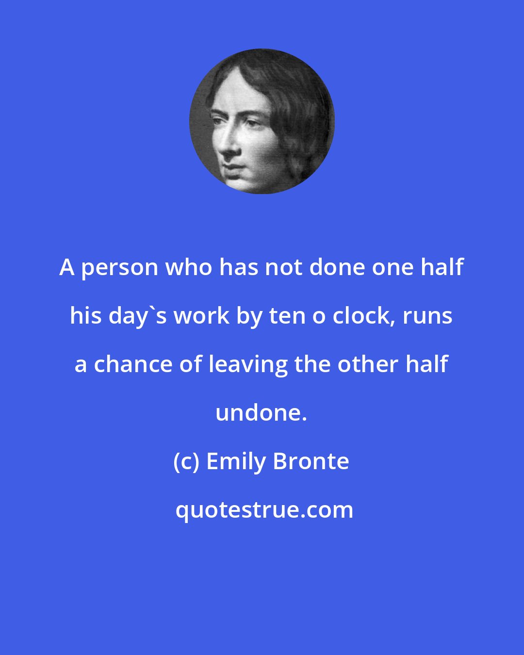 Emily Bronte: A person who has not done one half his day's work by ten o clock, runs a chance of leaving the other half undone.