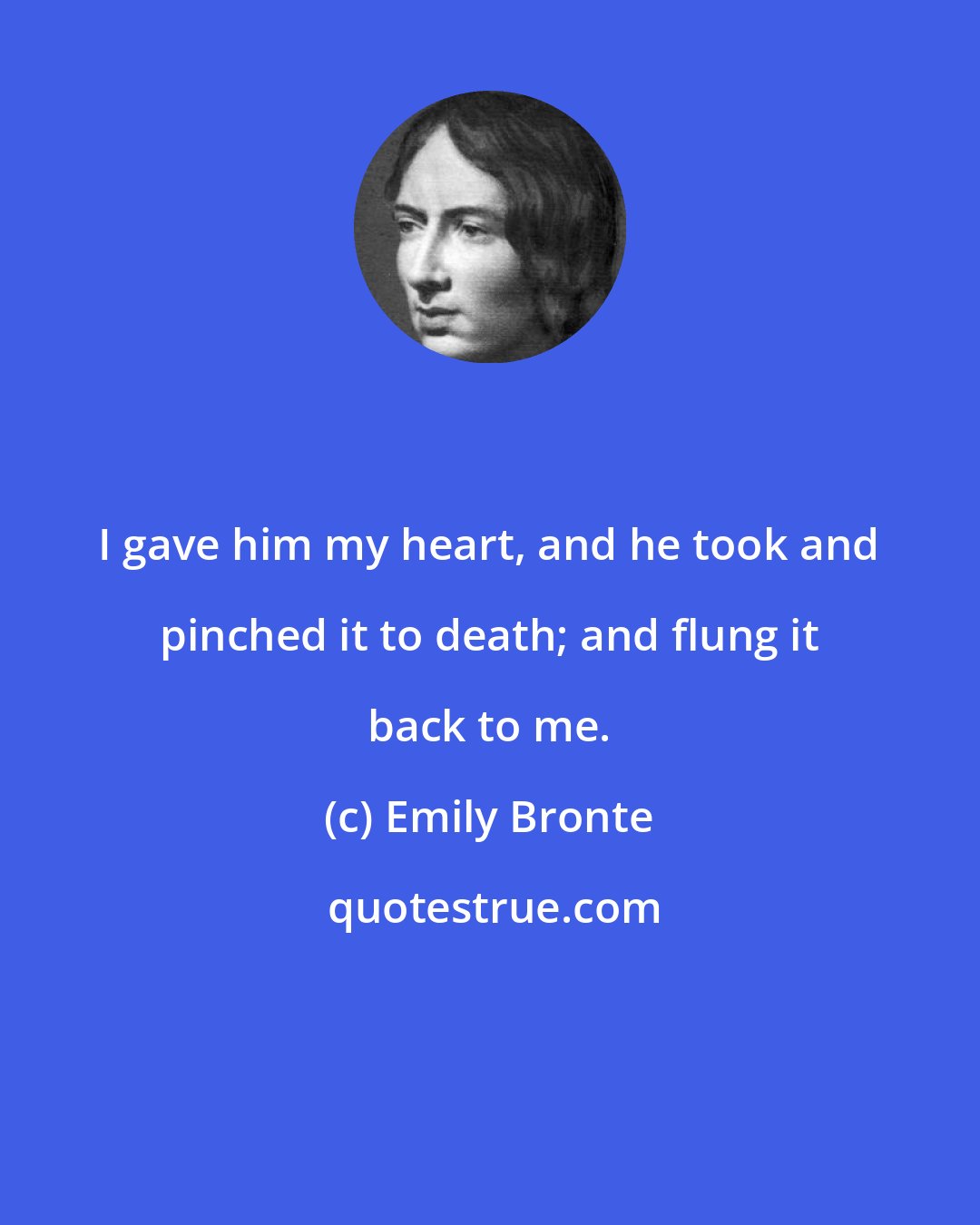 Emily Bronte: I gave him my heart, and he took and pinched it to death; and flung it back to me.
