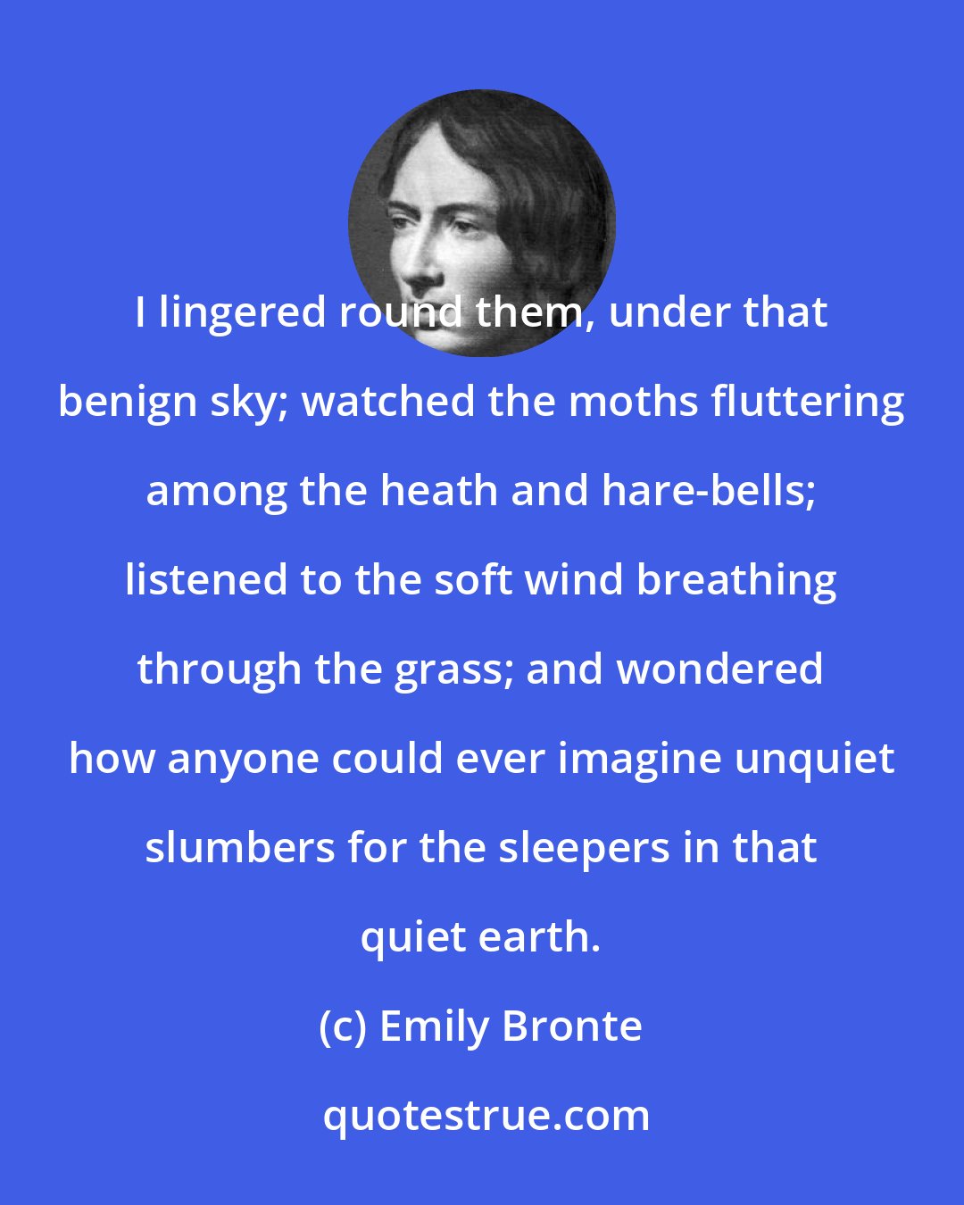 Emily Bronte: I lingered round them, under that benign sky; watched the moths fluttering among the heath and hare-bells; listened to the soft wind breathing through the grass; and wondered how anyone could ever imagine unquiet slumbers for the sleepers in that quiet earth.