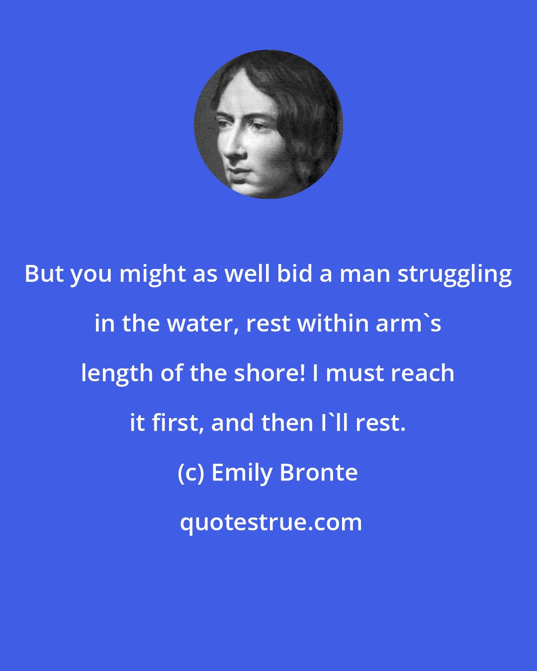 Emily Bronte: But you might as well bid a man struggling in the water, rest within arm's length of the shore! I must reach it first, and then I'll rest.