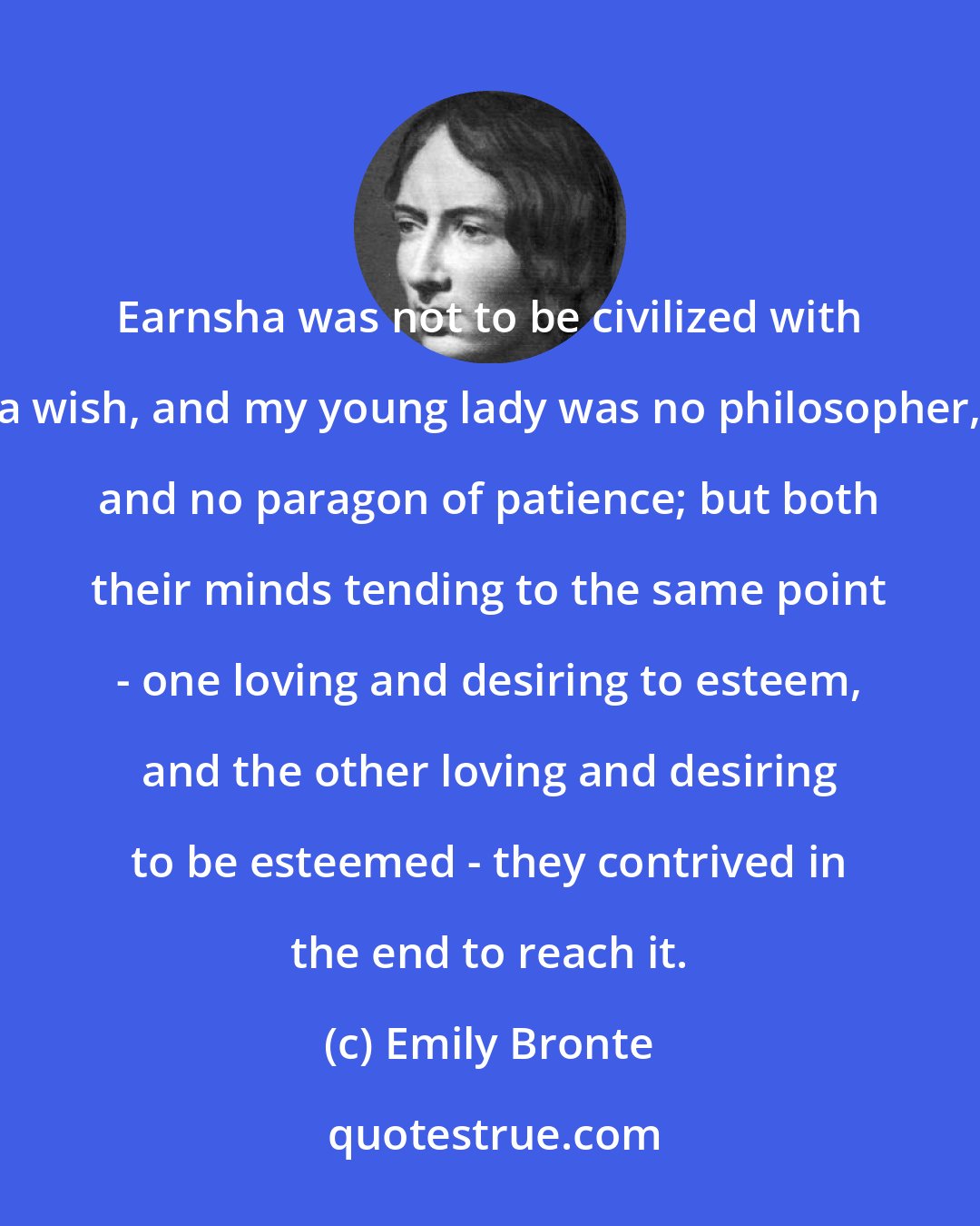 Emily Bronte: Earnsha was not to be civilized with a wish, and my young lady was no philosopher, and no paragon of patience; but both their minds tending to the same point - one loving and desiring to esteem, and the other loving and desiring to be esteemed - they contrived in the end to reach it.