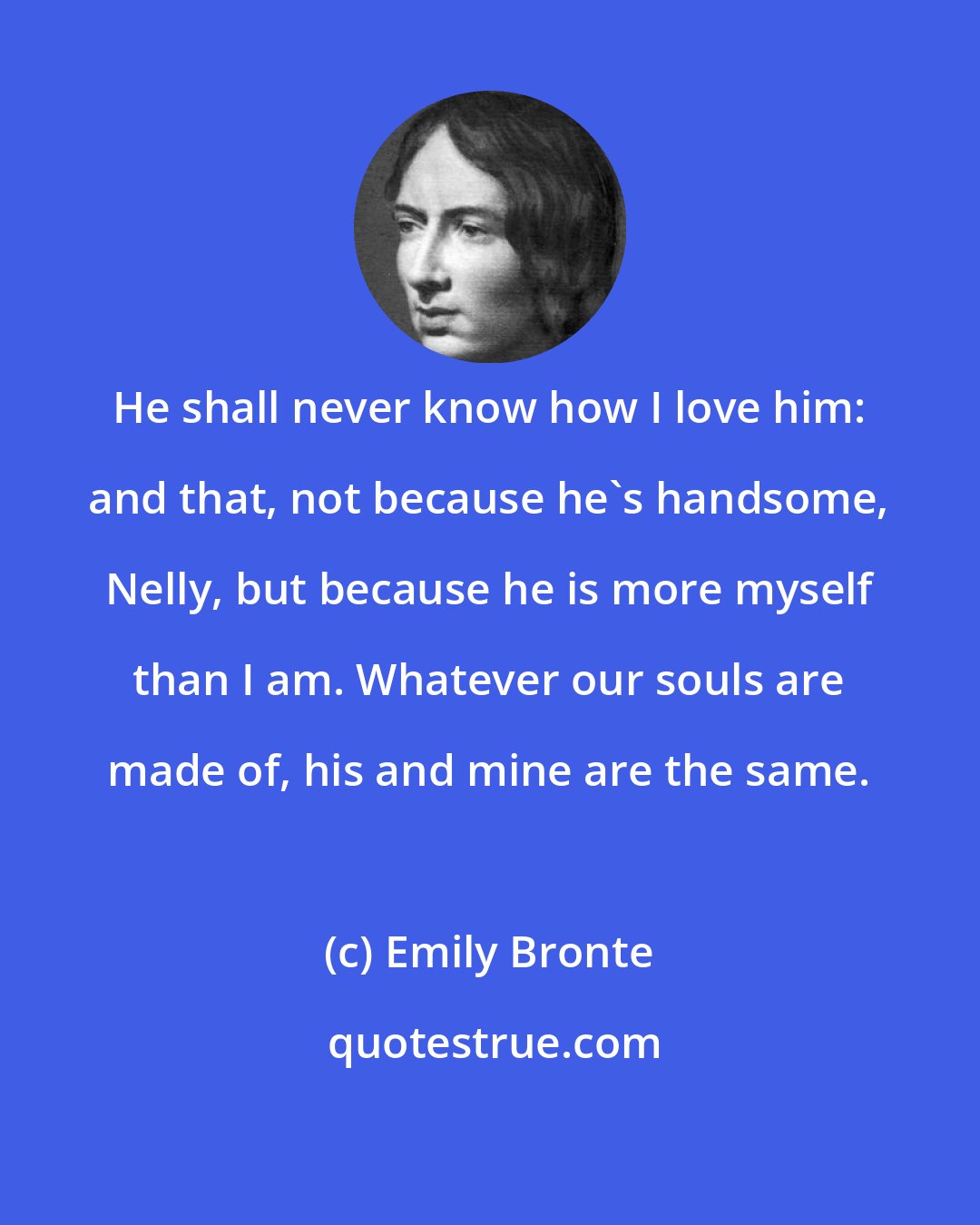 Emily Bronte: He shall never know how I love him: and that, not because he's handsome, Nelly, but because he is more myself than I am. Whatever our souls are made of, his and mine are the same.