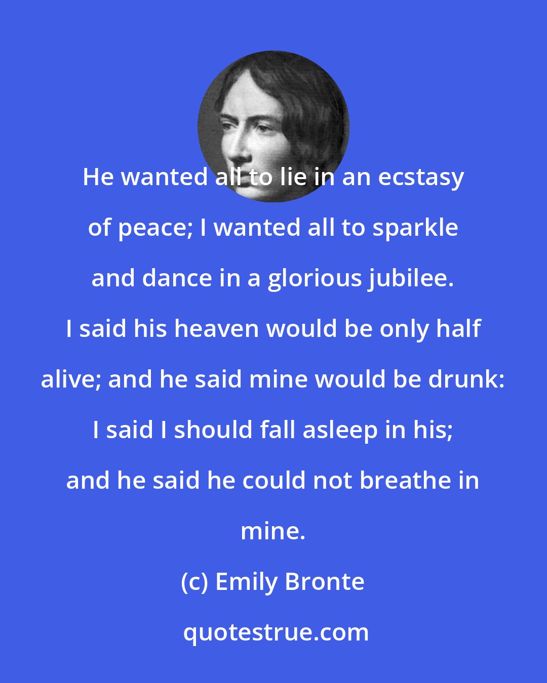Emily Bronte: He wanted all to lie in an ecstasy of peace; I wanted all to sparkle and dance in a glorious jubilee. I said his heaven would be only half alive; and he said mine would be drunk: I said I should fall asleep in his; and he said he could not breathe in mine.