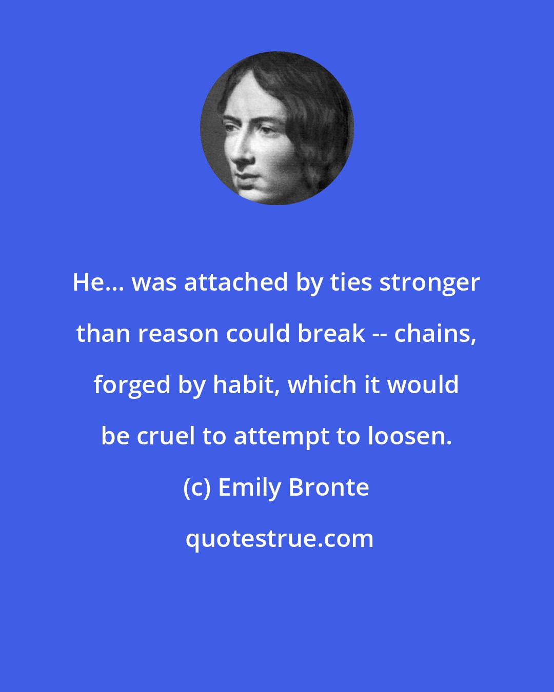 Emily Bronte: He... was attached by ties stronger than reason could break -- chains, forged by habit, which it would be cruel to attempt to loosen.
