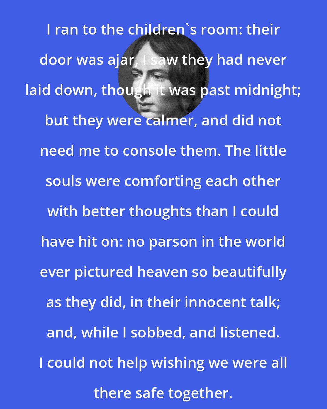 Emily Bronte: I ran to the children's room: their door was ajar, I saw they had never laid down, though it was past midnight; but they were calmer, and did not need me to console them. The little souls were comforting each other with better thoughts than I could have hit on: no parson in the world ever pictured heaven so beautifully as they did, in their innocent talk; and, while I sobbed, and listened. I could not help wishing we were all there safe together.