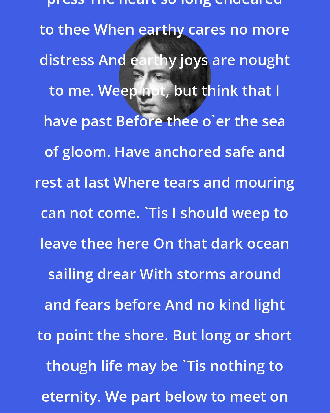 Emily Bronte: Lines I die but when the grave shall press The heart so long endeared to thee When earthy cares no more distress And earthy joys are nought to me. Weep not, but think that I have past Before thee o'er the sea of gloom. Have anchored safe and rest at last Where tears and mouring can not come. 'Tis I should weep to leave thee here On that dark ocean sailing drear With storms around and fears before And no kind light to point the shore. But long or short though life may be 'Tis nothing to eternity. We part below to meet on high Where blissful ages never die.