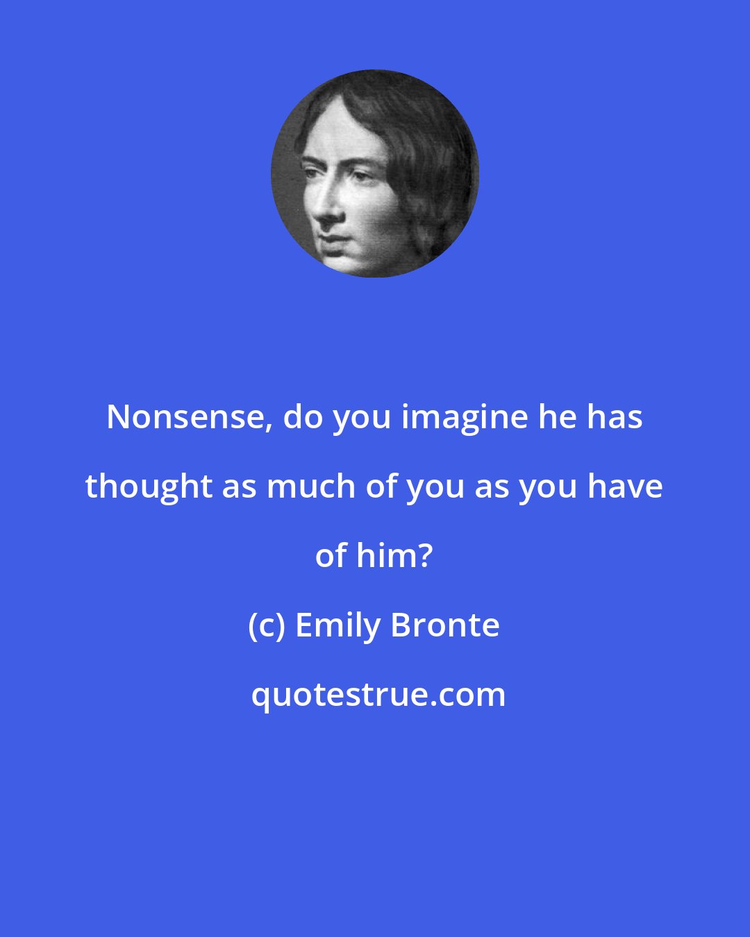 Emily Bronte: Nonsense, do you imagine he has thought as much of you as you have of him?