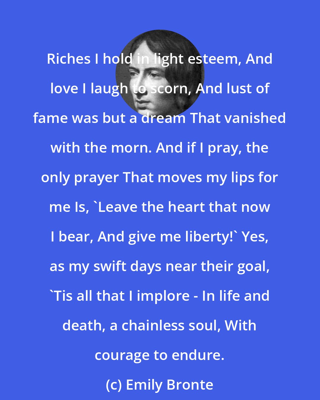 Emily Bronte: Riches I hold in light esteem, And love I laugh to scorn, And lust of fame was but a dream That vanished with the morn. And if I pray, the only prayer That moves my lips for me Is, 'Leave the heart that now I bear, And give me liberty!' Yes, as my swift days near their goal, 'Tis all that I implore - In life and death, a chainless soul, With courage to endure.