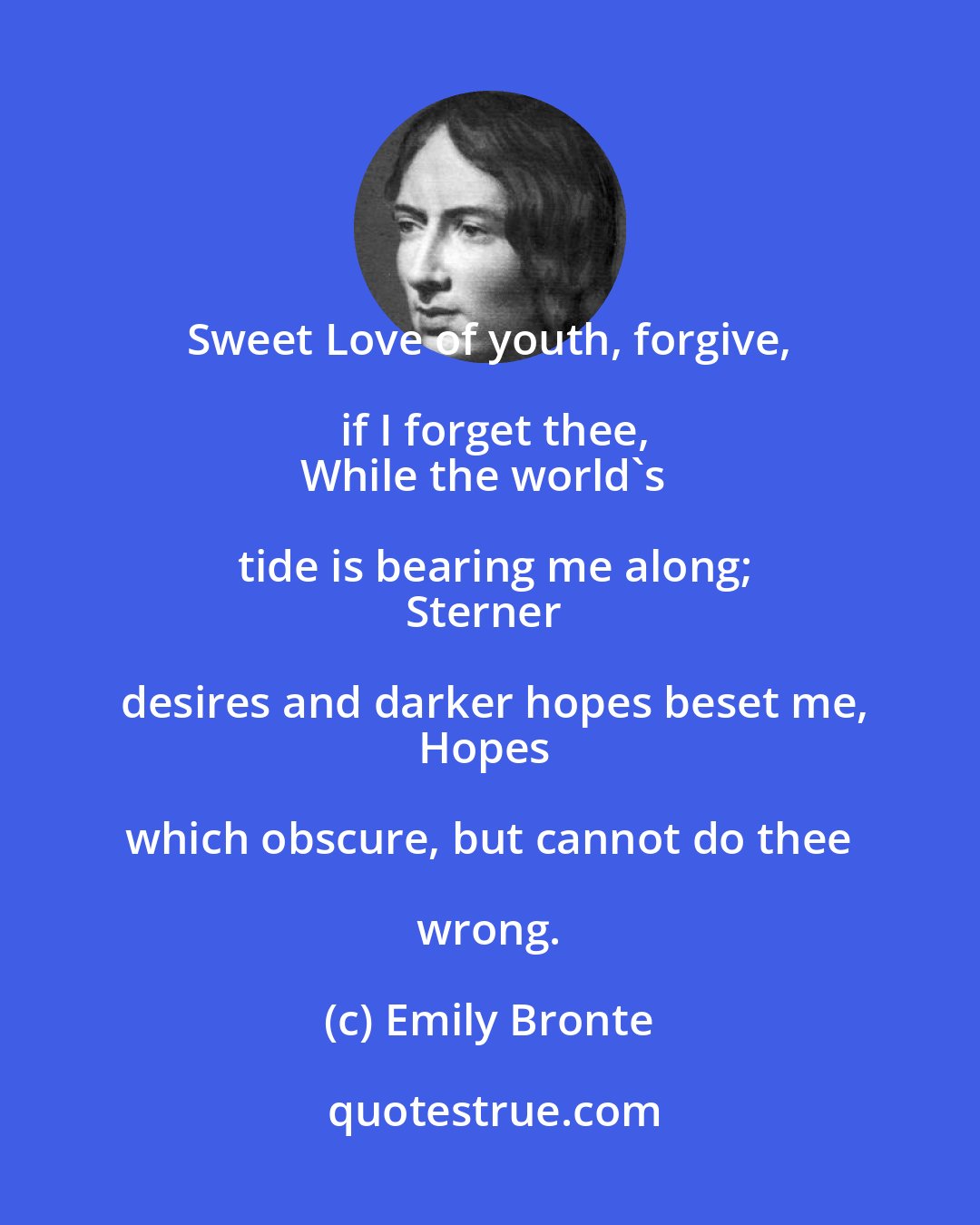 Emily Bronte: Sweet Love of youth, forgive, if I forget thee,
While the world's tide is bearing me along;
Sterner desires and darker hopes beset me,
Hopes which obscure, but cannot do thee wrong.