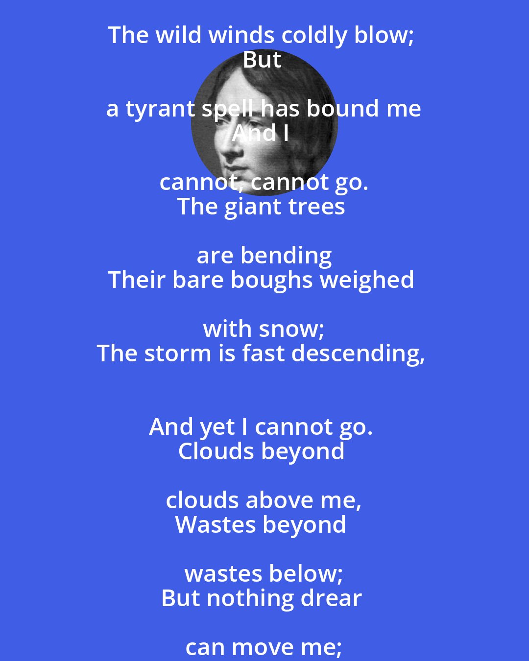 Emily Bronte: The night is darkening round me, 
The wild winds coldly blow; 
But a tyrant spell has bound me 
And I cannot, cannot go. 
The giant trees are bending 
Their bare boughs weighed with snow; 
The storm is fast descending, 
And yet I cannot go. 
Clouds beyond clouds above me, 
Wastes beyond wastes below; 
But nothing drear can move me; 
I will not, cannot go.