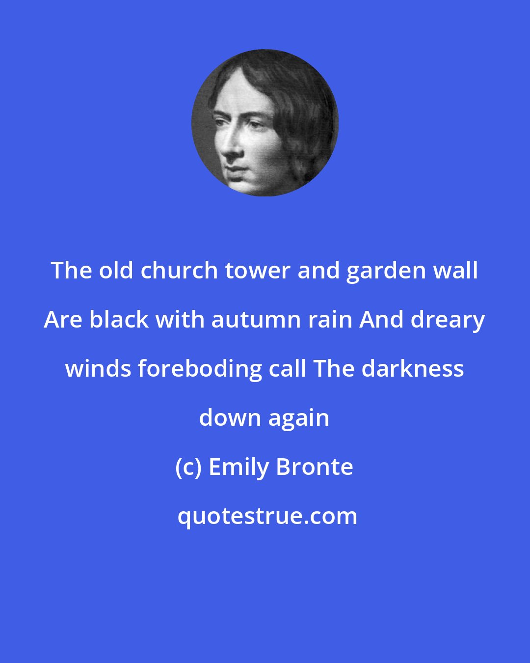 Emily Bronte: The old church tower and garden wall Are black with autumn rain And dreary winds foreboding call The darkness down again