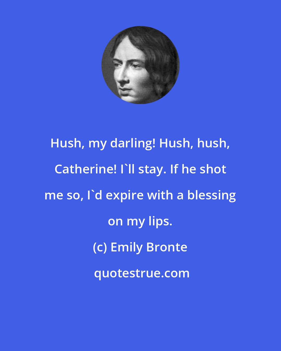 Emily Bronte: Hush, my darling! Hush, hush, Catherine! I'll stay. If he shot me so, I'd expire with a blessing on my lips.