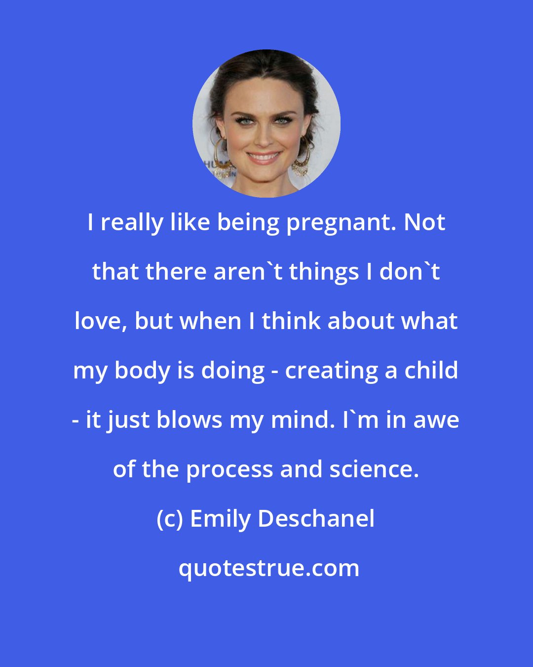 Emily Deschanel: I really like being pregnant. Not that there aren't things I don't love, but when I think about what my body is doing - creating a child - it just blows my mind. I'm in awe of the process and science.