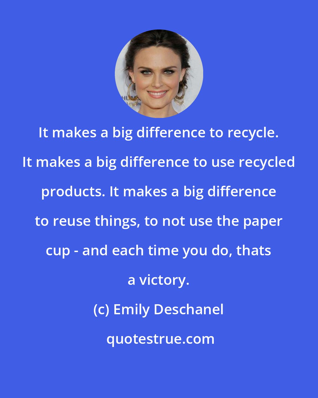 Emily Deschanel: It makes a big difference to recycle. It makes a big difference to use recycled products. It makes a big difference to reuse things, to not use the paper cup - and each time you do, thats a victory.