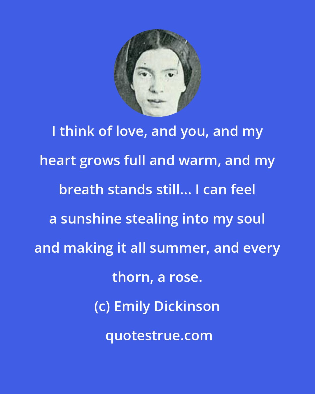 Emily Dickinson: I think of love, and you, and my heart grows full and warm, and my breath stands still... I can feel a sunshine stealing into my soul and making it all summer, and every thorn, a rose.