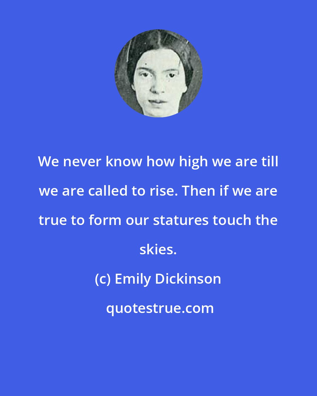 Emily Dickinson: We never know how high we are till we are called to rise. Then if we are true to form our statures touch the skies.