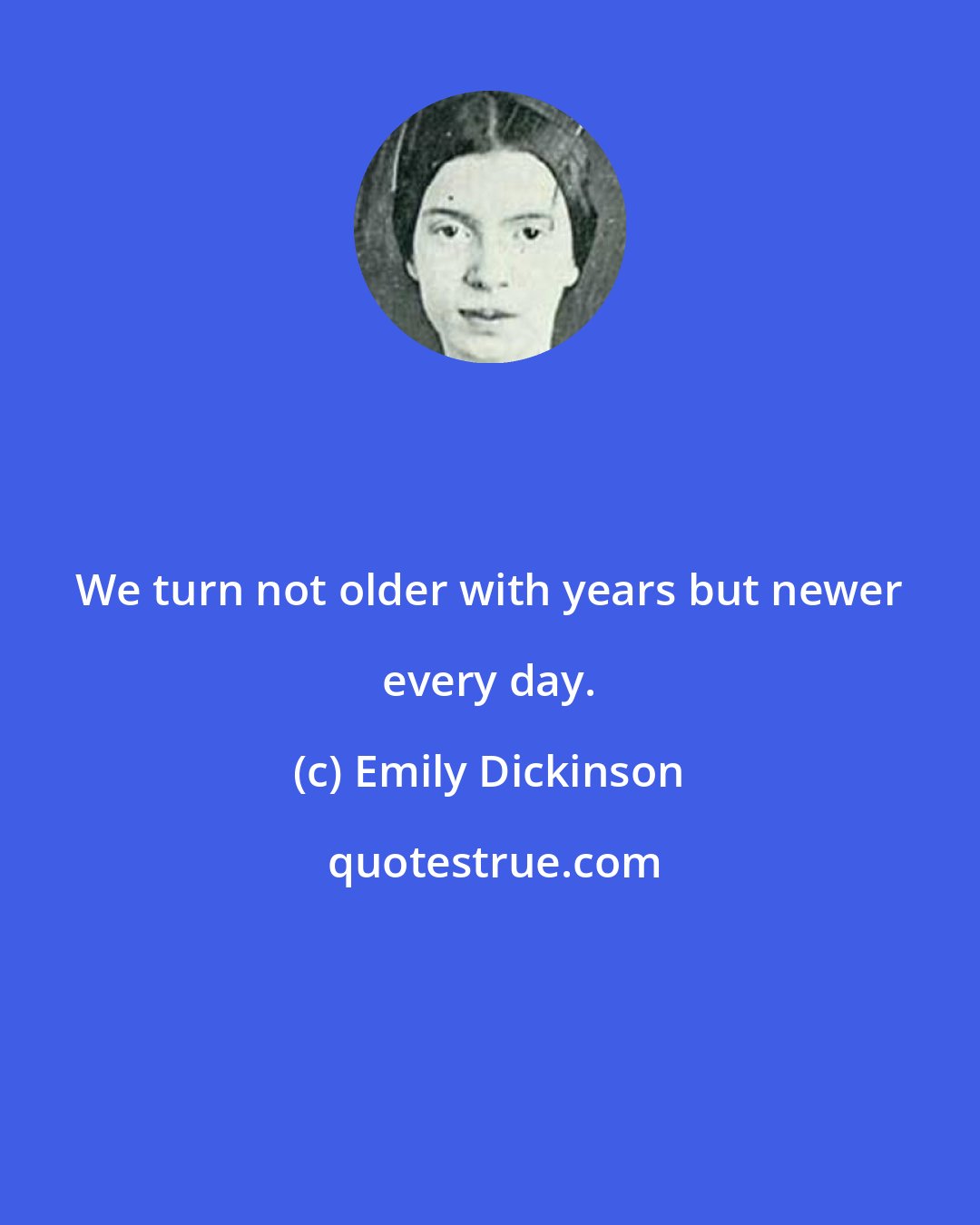 Emily Dickinson: We turn not older with years but newer every day.