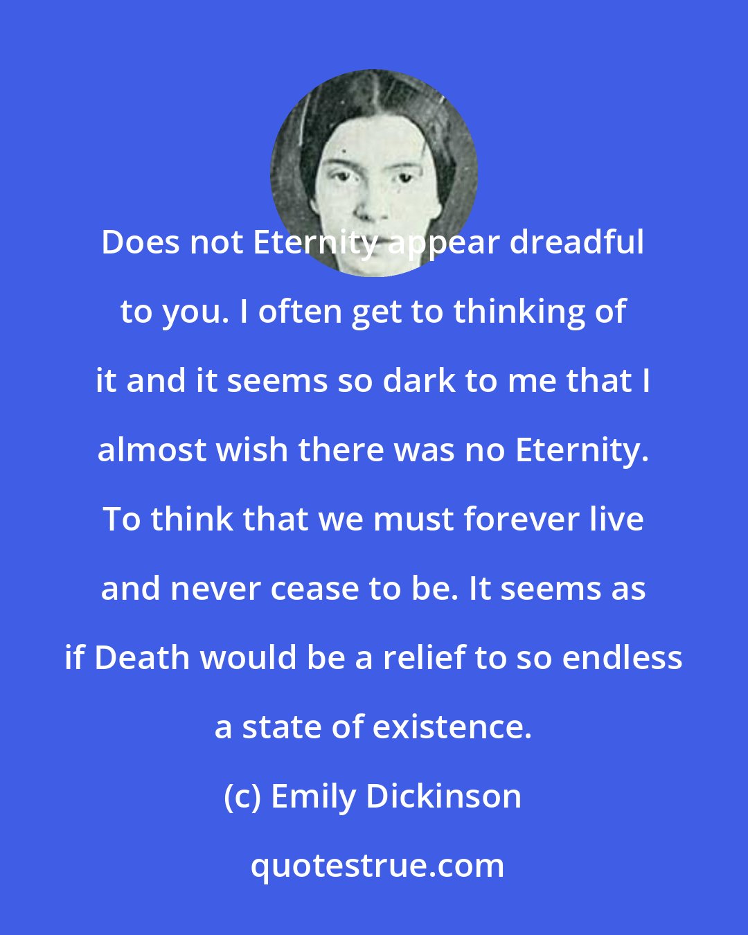 Emily Dickinson: Does not Eternity appear dreadful to you. I often get to thinking of it and it seems so dark to me that I almost wish there was no Eternity. To think that we must forever live and never cease to be. It seems as if Death would be a relief to so endless a state of existence.