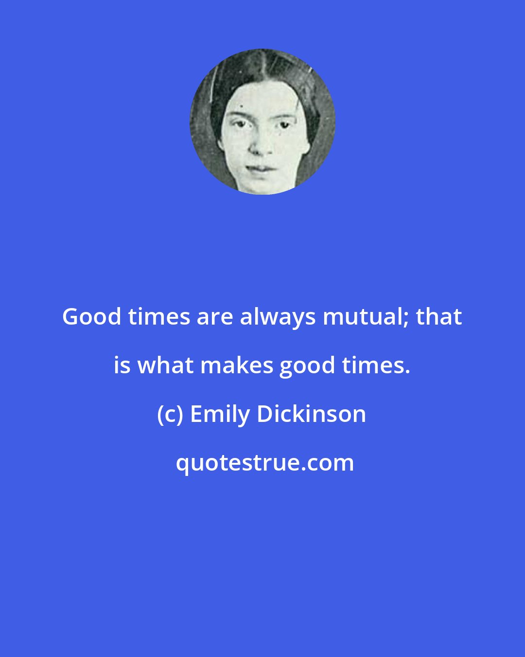 Emily Dickinson: Good times are always mutual; that is what makes good times.