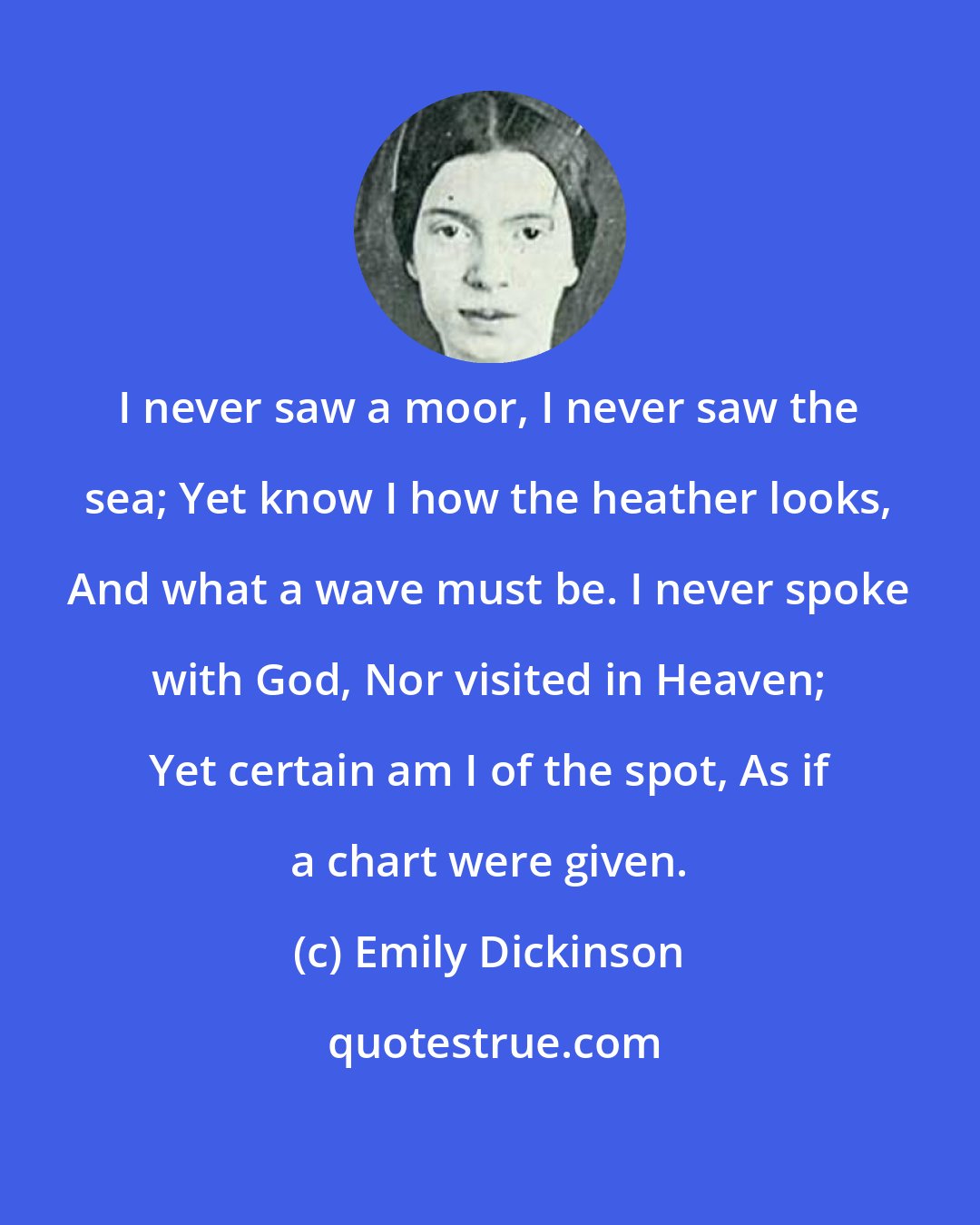 Emily Dickinson: I never saw a moor, I never saw the sea; Yet know I how the heather looks, And what a wave must be. I never spoke with God, Nor visited in Heaven; Yet certain am I of the spot, As if a chart were given.