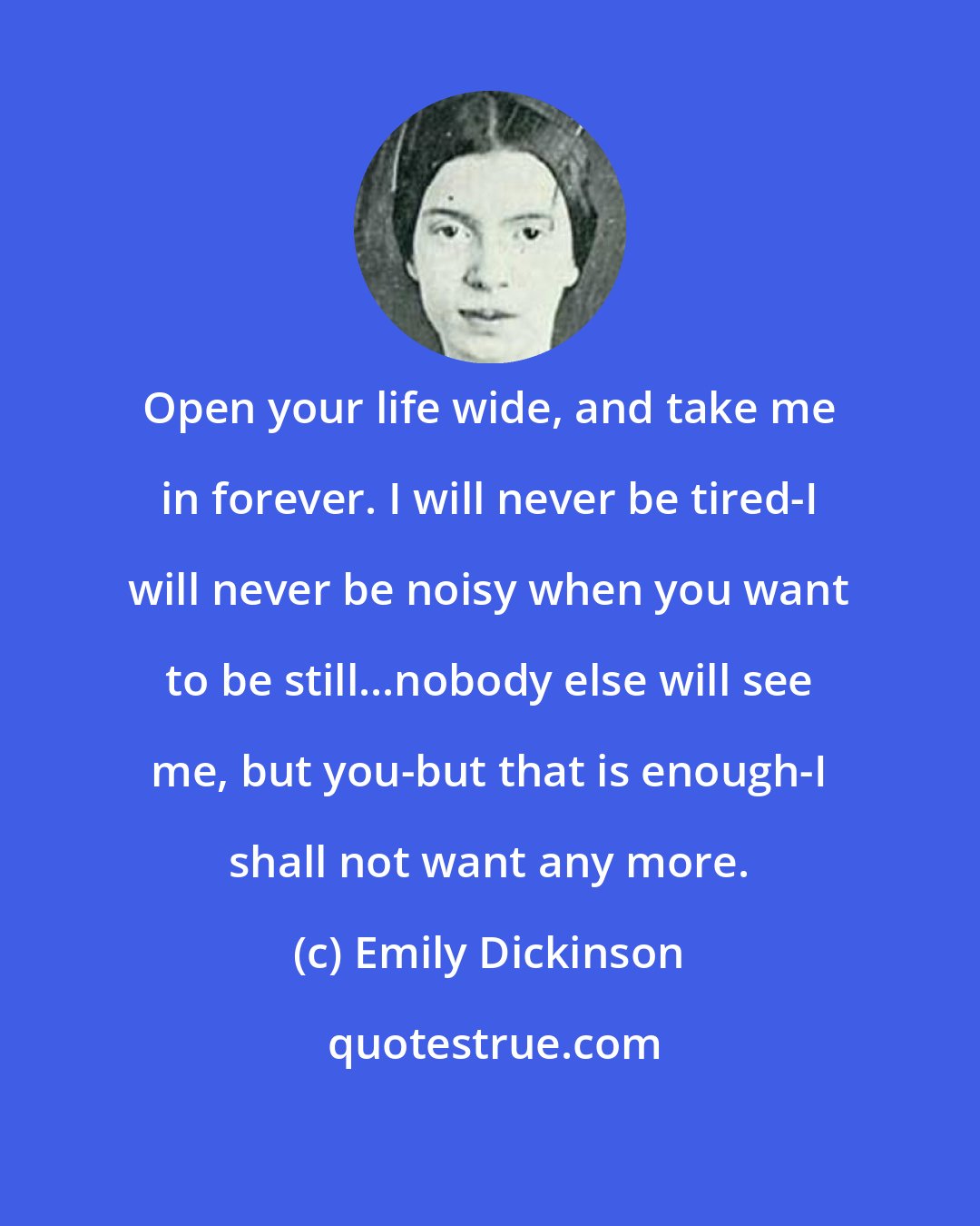 Emily Dickinson: Open your life wide, and take me in forever. I will never be tired-I will never be noisy when you want to be still...nobody else will see me, but you-but that is enough-I shall not want any more.
