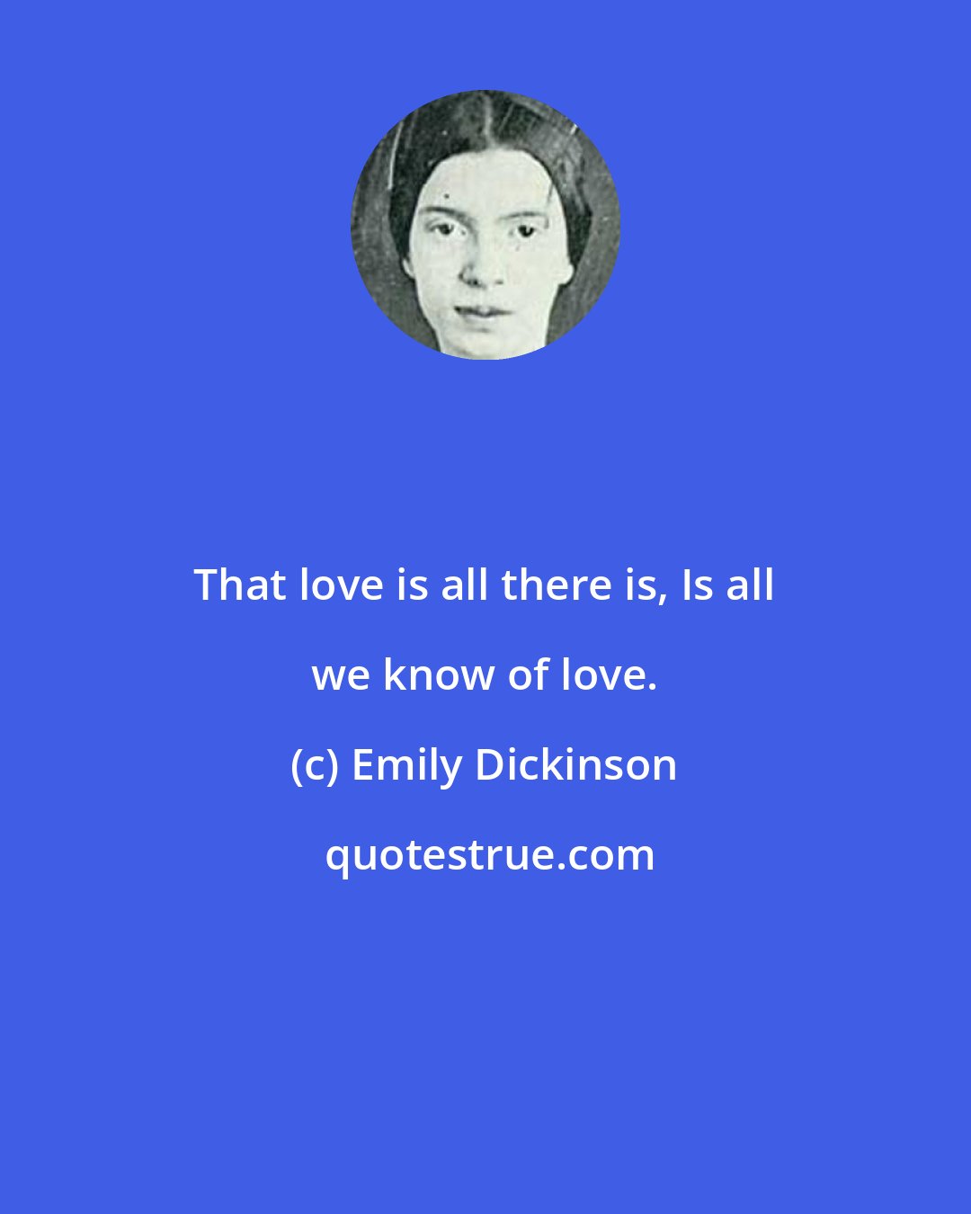 Emily Dickinson: That love is all there is, Is all we know of love.