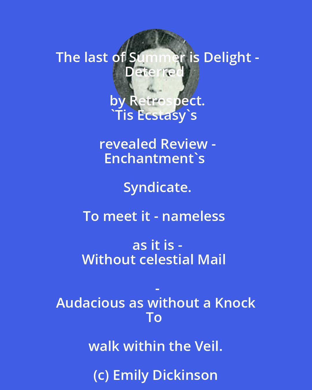 Emily Dickinson: The last of Summer is Delight -
Deterred by Retrospect.
'Tis Ecstasy's revealed Review -
Enchantment's Syndicate.

To meet it - nameless as it is -
Without celestial Mail -
Audacious as without a Knock
To walk within the Veil.