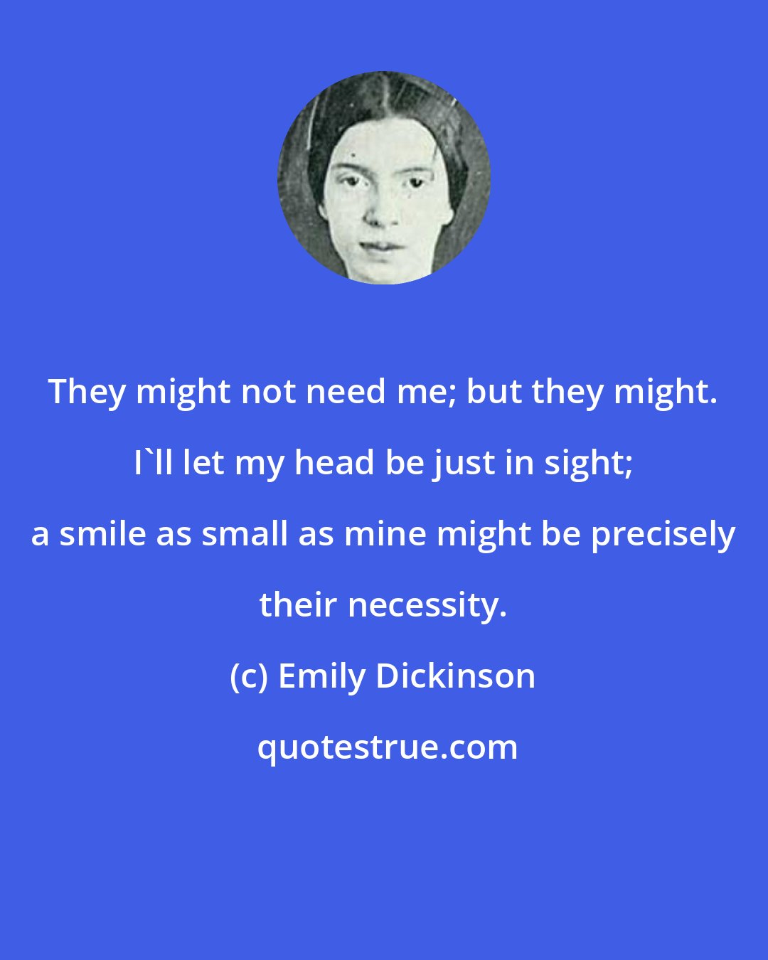 Emily Dickinson: They might not need me; but they might. I'll let my head be just in sight; a smile as small as mine might be precisely their necessity.